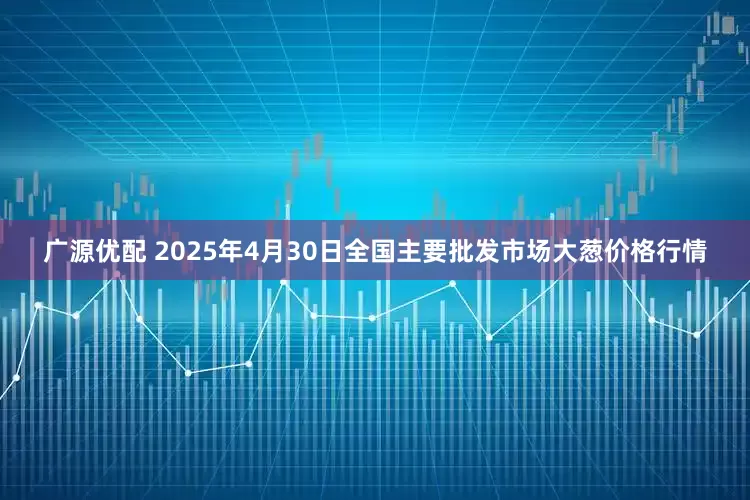 广源优配 2025年4月30日全国主要批发市场大葱价格行情