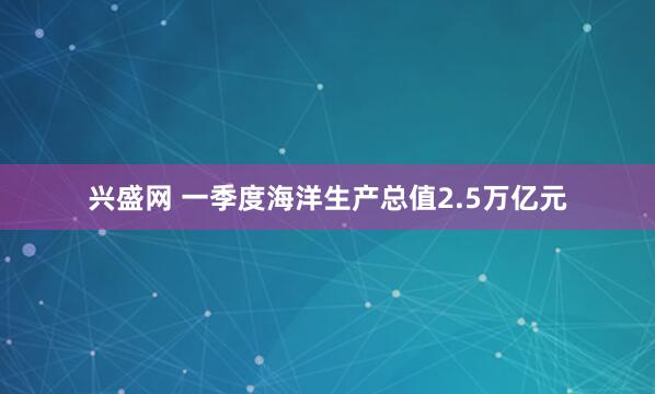 兴盛网 一季度海洋生产总值2.5万亿元