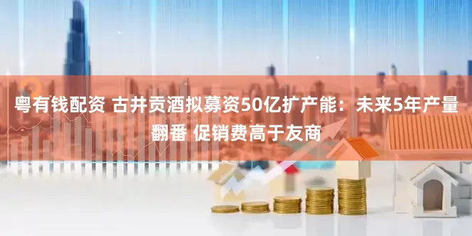 粤有钱配资 古井贡酒拟募资50亿扩产能：未来5年产量翻番 促销费高于友商
