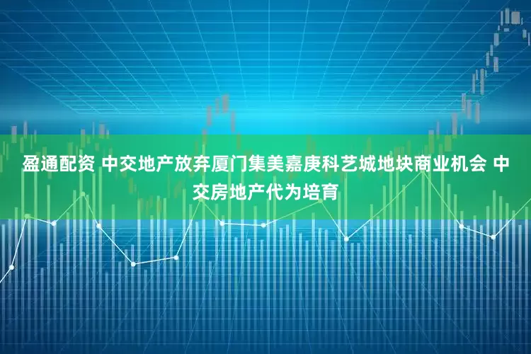 盈通配资 中交地产放弃厦门集美嘉庚科艺城地块商业机会 中交房地产代为培育