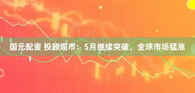 国元配资 投顾观市：5月继续突破，全球市场猛涨