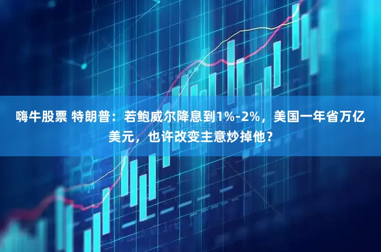 嗨牛股票 特朗普：若鲍威尔降息到1%-2%，美国一年省万亿美元，也许改变主意炒掉他？