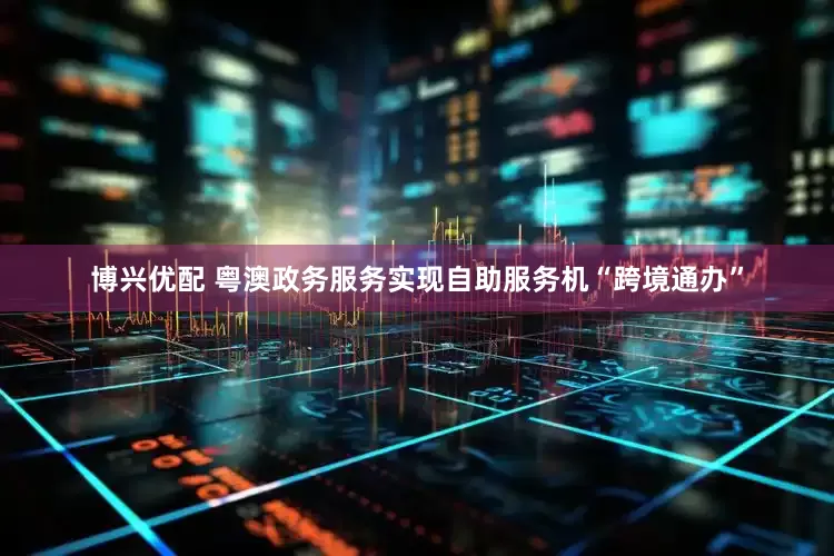 博兴优配 粤澳政务服务实现自助服务机“跨境通办”