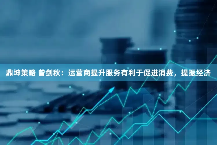 鼎坤策略 曾剑秋：运营商提升服务有利于促进消费，提振经济