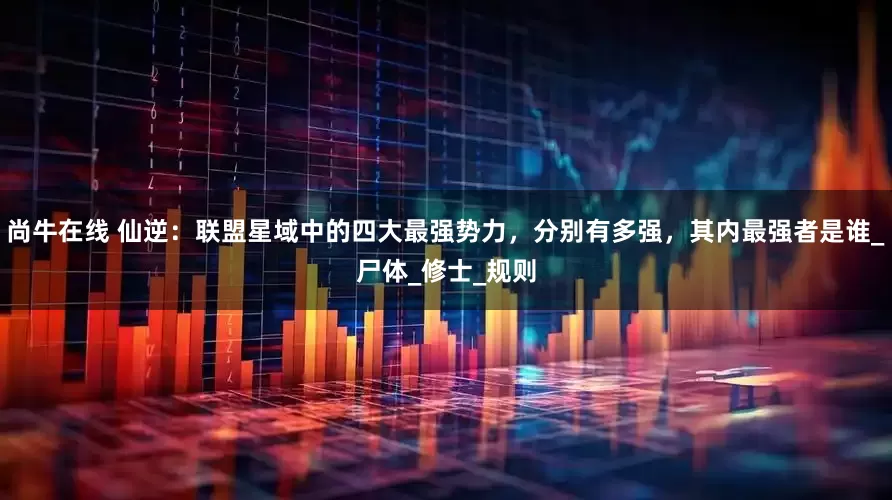 尚牛在线 仙逆：联盟星域中的四大最强势力，分别有多强，其内最强者是谁_尸体_修士_规则