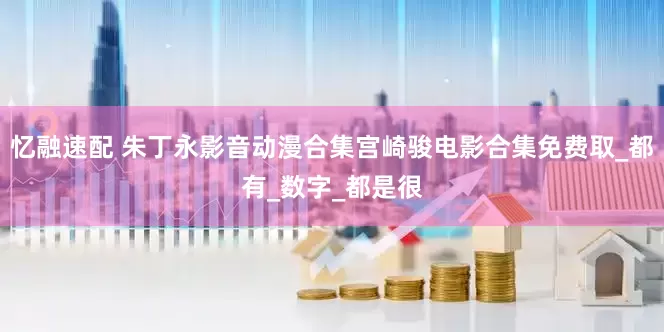 忆融速配 朱丁永影音动漫合集宫崎骏电影合集免费取_都有_数字_都是很