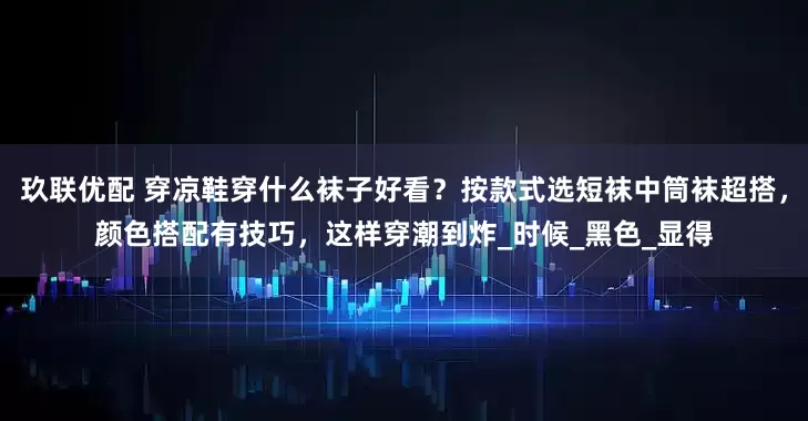 玖联优配 穿凉鞋穿什么袜子好看？按款式选短袜中筒袜超搭，颜色搭配有技巧，这样穿潮到炸_时候_黑色_显得