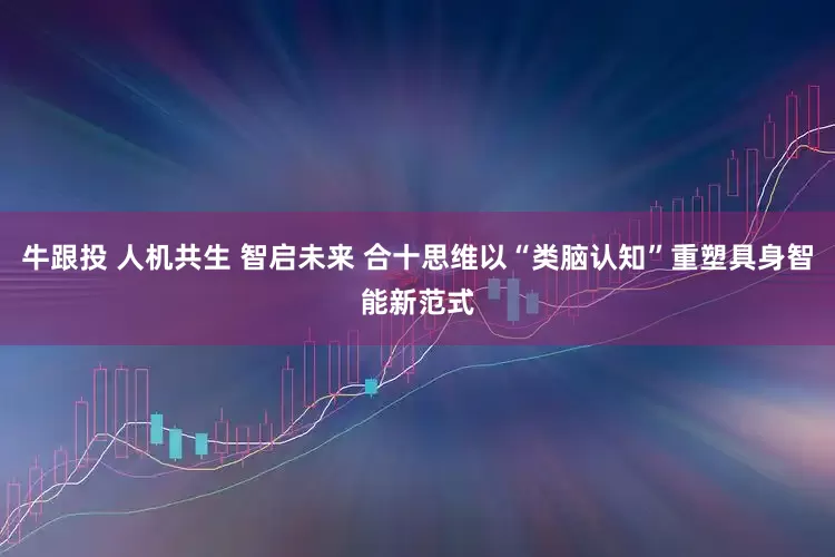 牛跟投 人机共生 智启未来 合十思维以“类脑认知”重塑具身智能新范式