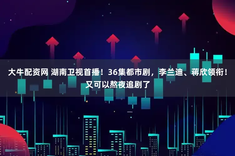 大牛配资网 湖南卫视首播！36集都市剧，李兰迪、蒋欣领衔！又可以熬夜追剧了