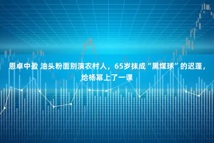 恩卓中盈 油头粉面别演农村人，65岁抹成“黑煤球”的迟蓬，给杨幂上了一课