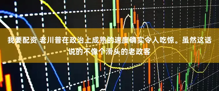我要配资 老川普在政治上成熟的速度确实令人吃惊。虽然这话说的不像个滑头的老政客