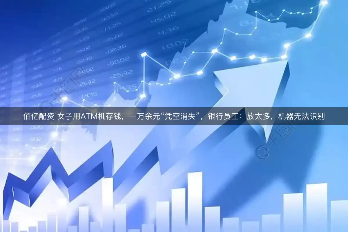佰亿配资 女子用ATM机存钱，一万余元“凭空消失”，银行员工：放太多，机器无法识别