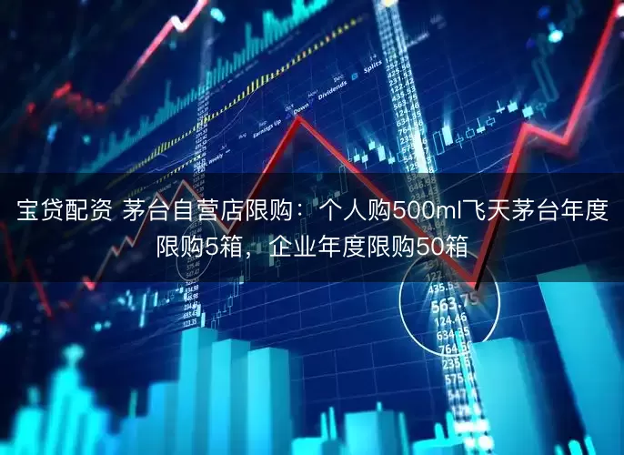 宝贷配资 茅台自营店限购：个人购500ml飞天茅台年度限购5箱，企业年度限购50箱