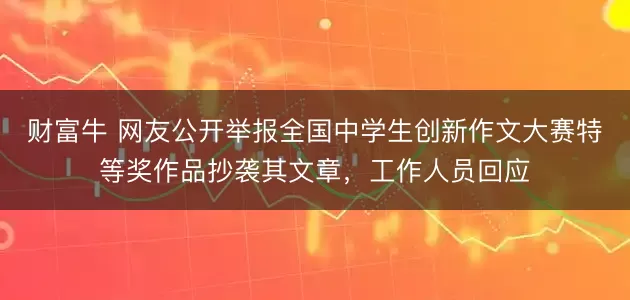 财富牛 网友公开举报全国中学生创新作文大赛特等奖作品抄袭其文章,工作人员回应